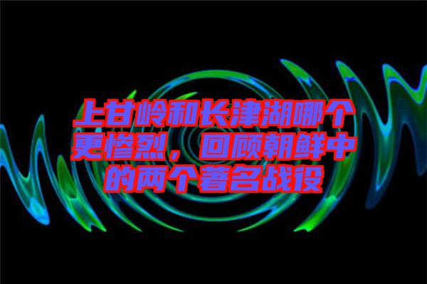 上甘嶺和長津湖哪個更慘烈，回顧朝鮮中的兩個著名戰役