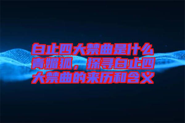 白止四大禁曲是什么青媚狐，探尋白止四大禁曲的來歷和含義