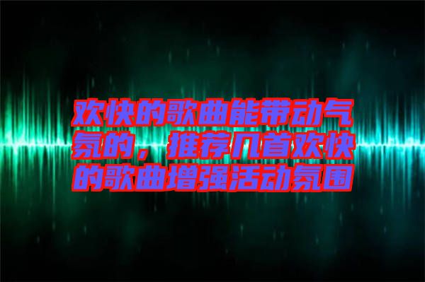 歡快的歌曲能帶動氣氛的，推薦幾首歡快的歌曲增強活動氛圍