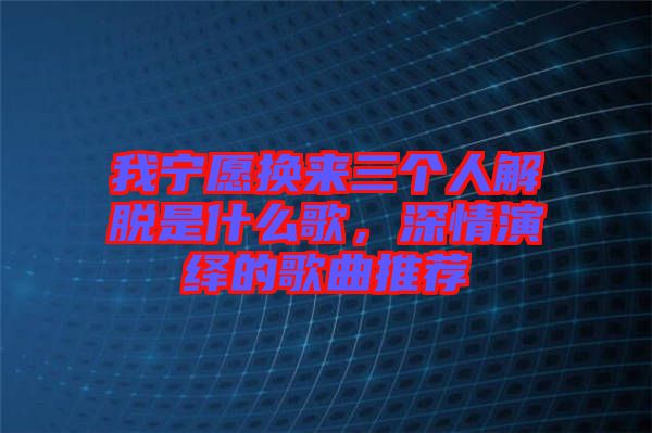 我寧愿換來(lái)三個(gè)人解脫是什么歌，深情演繹的歌曲推薦