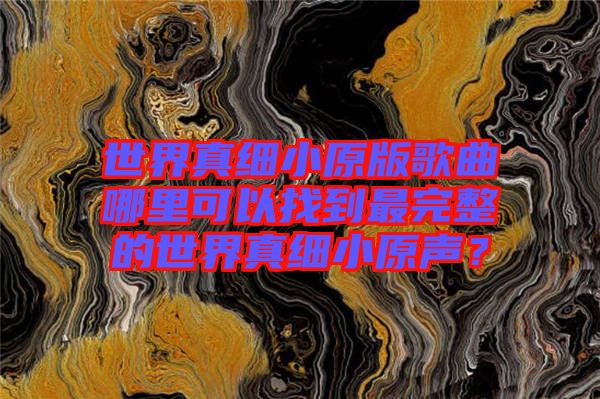 世界真細(xì)小原版歌曲哪里可以找到最完整的世界真細(xì)小原聲？