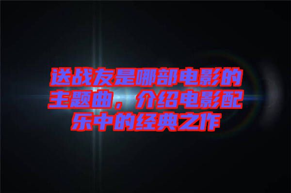 送戰友是哪部電影的主題曲，介紹電影配樂中的經典之作