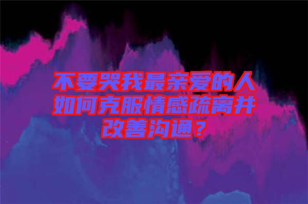 不要哭我最親愛的人如何克服情感疏離并改善溝通？