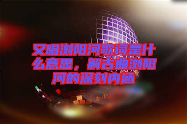 又唱瀏陽河歌詞是什么意思，解古曲瀏陽河的深刻內涵