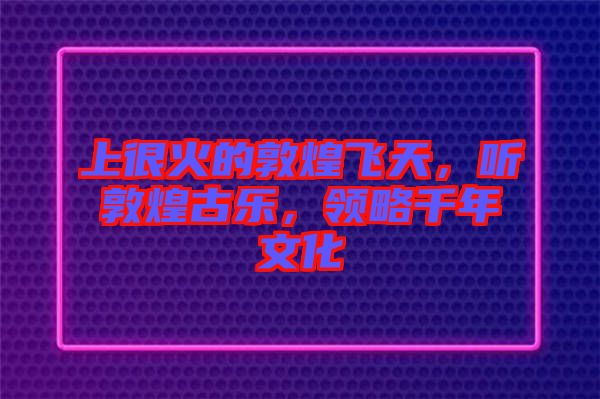 上很火的敦煌飛天，聽敦煌古樂，領(lǐng)略千年文化