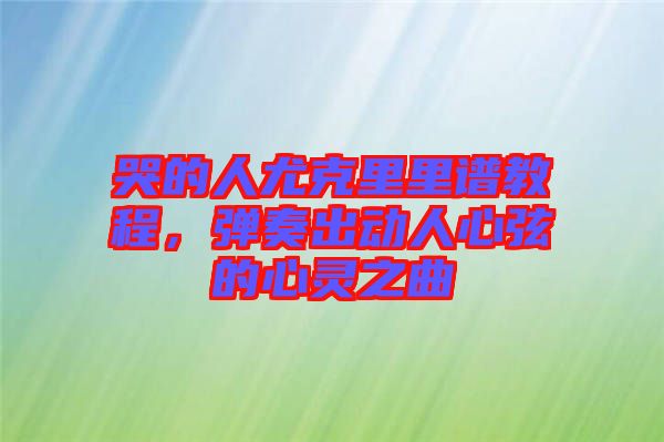 哭的人尤克里里譜教程，彈奏出動人心弦的心靈之曲