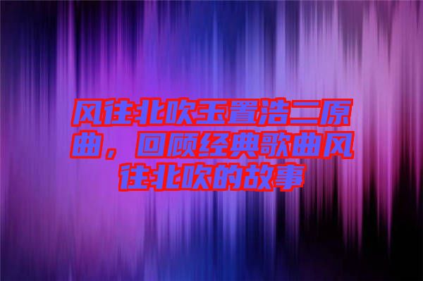 風往北吹玉置浩二原曲，回顧經典歌曲風往北吹的故事