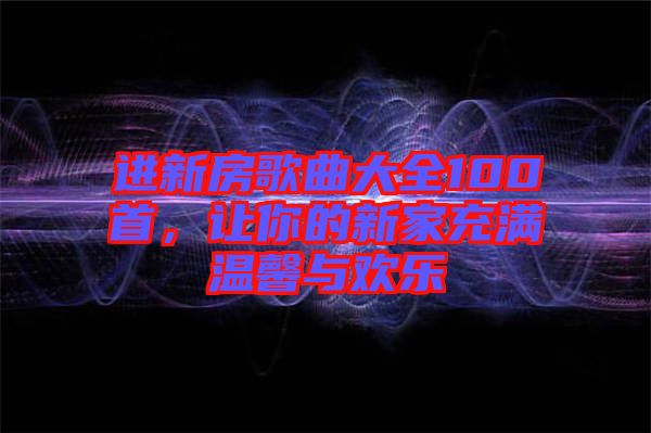 進(jìn)新房歌曲大全100首，讓你的新家充滿(mǎn)溫馨與歡樂(lè)