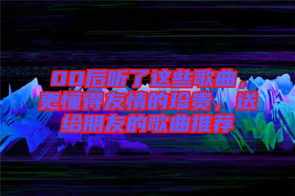 00后聽了這些歌曲，更懂得友情的珍貴，送給朋友的歌曲推薦