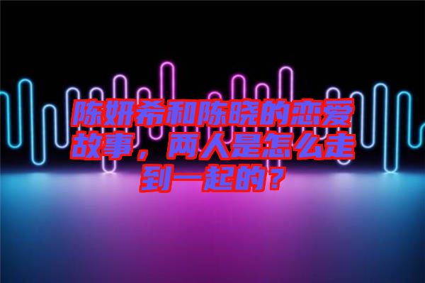 陳妍希和陳曉的戀愛故事，兩人是怎么走到一起的？