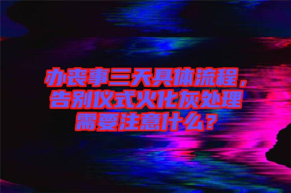 辦喪事三天具體流程，告別儀式火化灰處理需要注意什么？