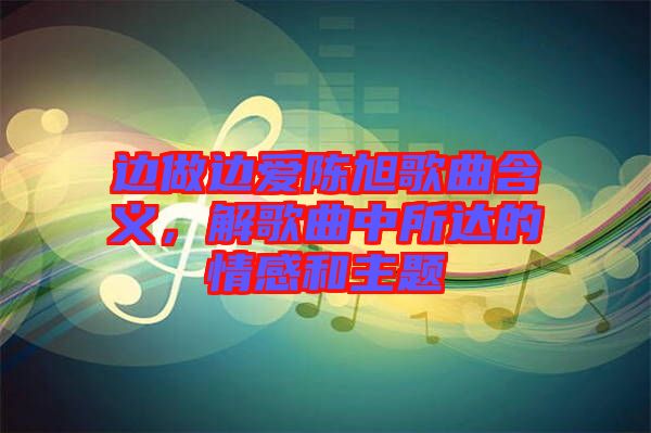 邊做邊愛陳旭歌曲含義，解歌曲中所達的情感和主題