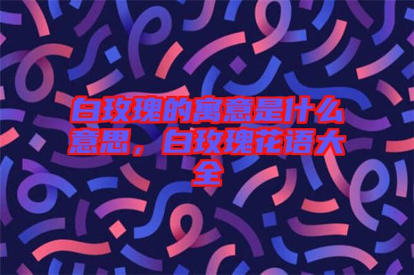 白玫瑰的寓意是什么意思，白玫瑰花語大全