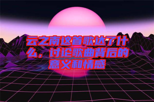 云之南這首歌達了什么，討論歌曲背后的意義和情感