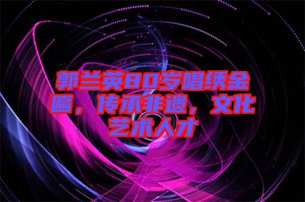 郭蘭英80歲唱繡金匾，傳承非遺，文化藝術人才