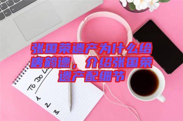 張國榮遺產(chǎn)為什么給唐鶴德，介紹張國榮遺產(chǎn)配細(xì)節(jié)