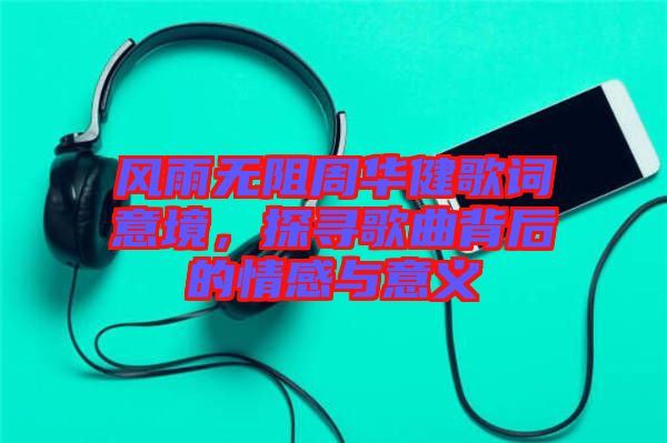 風雨無阻周華健歌詞意境，探尋歌曲背后的情感與意義