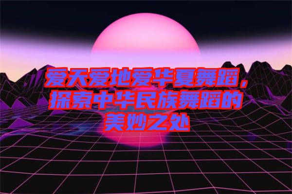 愛天愛地愛華夏舞蹈，探索中華民族舞蹈的美妙之處