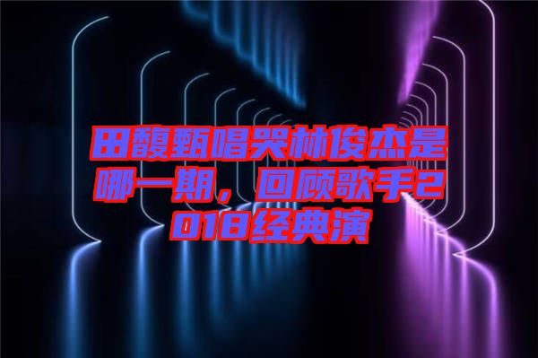 田馥甄唱哭林俊杰是哪一期，回顧歌手2018經典演