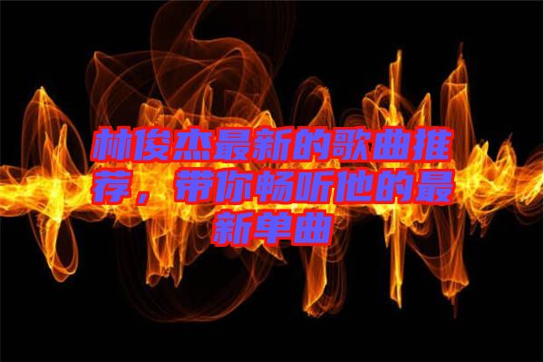 林俊杰最新的歌曲推薦，帶你暢聽他的最新單曲