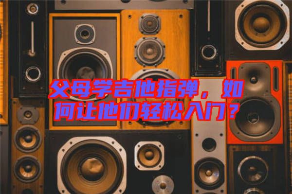 父母學吉他指彈，如何讓他們輕松入門？