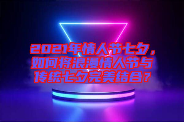 2021年情人節(jié)七夕，如何將浪漫情人節(jié)與傳統(tǒng)七夕完美結(jié)合？