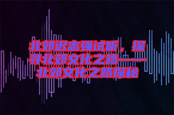 北郊遲志強試聽，探尋北郊文化之路——北郊文化之路探秘