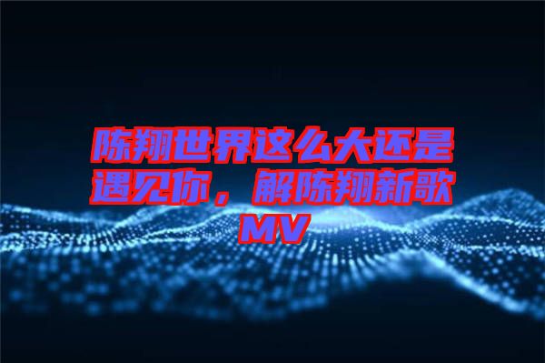 陳翔世界這么大還是遇見你，解陳翔新歌MV