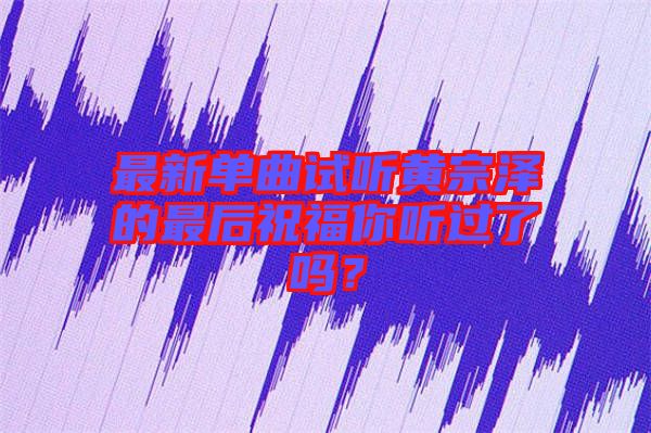 最新單曲試聽黃宗澤的最后祝福你聽過了嗎？