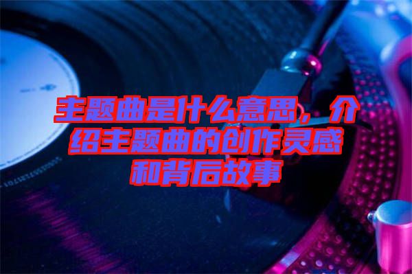 主題曲是什么意思，介紹主題曲的創作靈感和背后故事