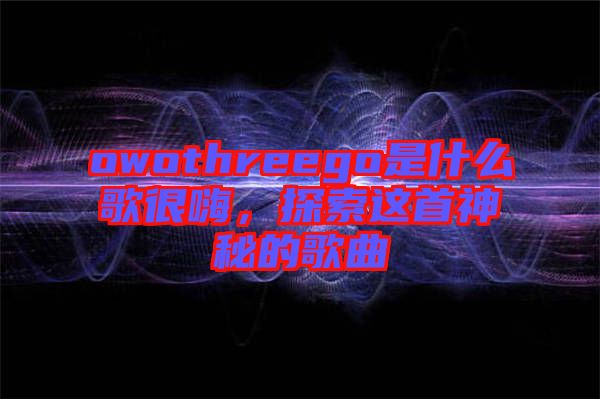 owothreego是什么歌很嗨，探索這首神秘的歌曲