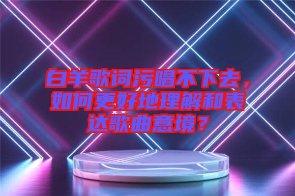 白羊歌詞污唱不下去，如何更好地理解和表達歌曲意境？