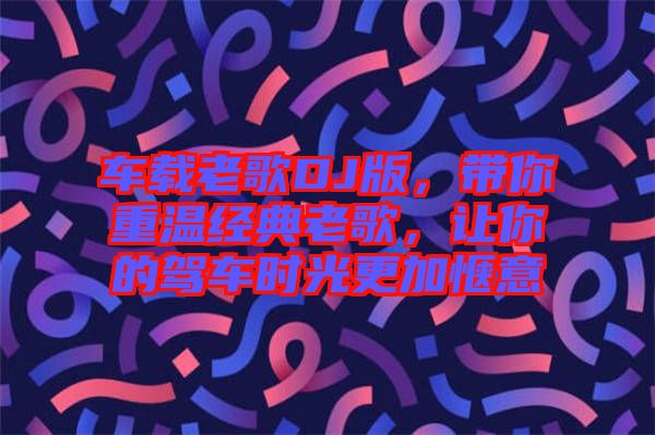 車載老歌DJ版，帶你重溫經(jīng)典老歌，讓你的駕車時(shí)光更加愜意