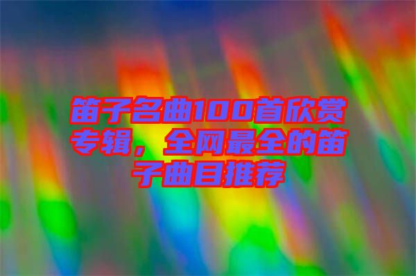 笛子名曲100首欣賞專輯，全網最全的笛子曲目推薦