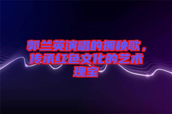 郭蘭英演唱的擁秧歌，傳承紅色文化的藝術(shù)瑰寶