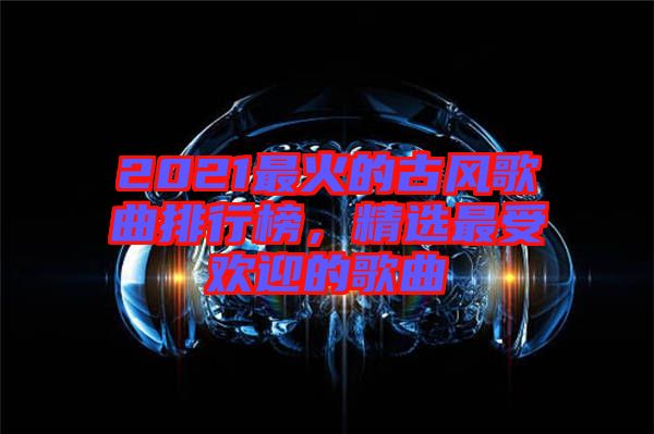 2021最火的古風歌曲排行榜，精選最受歡迎的歌曲