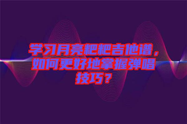 學習月亮粑粑吉他譜，如何更好地掌握彈唱技巧？