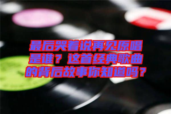 最后哭著說再見原唱是誰？這首經典歌曲的背后故事你知道嗎？