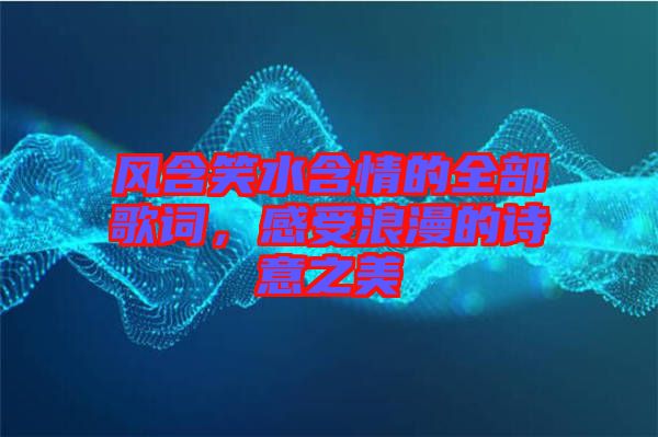 風含笑水含情的全部歌詞，感受浪漫的詩意之美