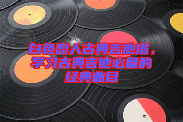 白色戀人古典吉他譜，學習古典吉他必備的經典曲目