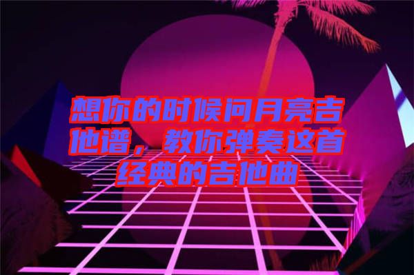 想你的時候問月亮吉他譜，教你彈奏這首經典的吉他曲