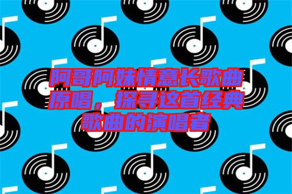 阿哥阿妹情意長歌曲原唱，探尋這首經典歌曲的演唱者