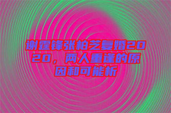 謝霆鋒張柏芝復婚2020，兩人重逢的原因和可能析