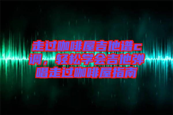 走過咖啡屋吉他譜c調，輕松學會吉他彈唱走過咖啡屋指南