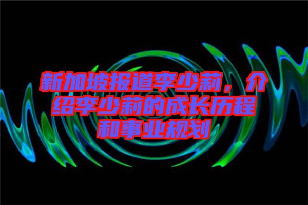 新加坡報道李少莉，介紹李少莉的成長歷程和事業(yè)規(guī)劃