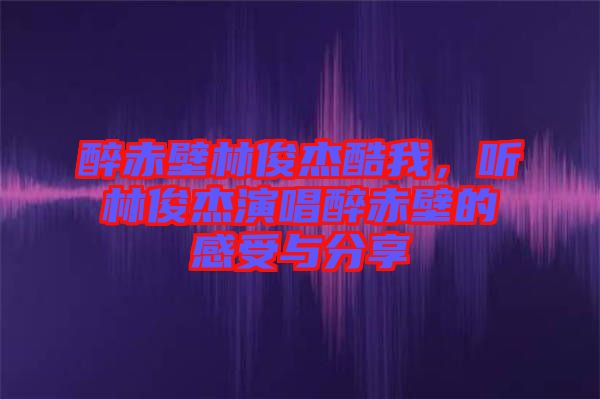 醉赤壁林俊杰酷我，聽林俊杰演唱醉赤壁的感受與分享