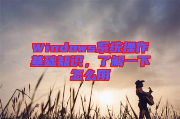 Windows系統(tǒng)操作基礎(chǔ)知識，了解一下怎么用