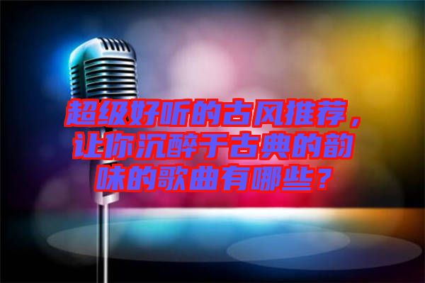 超級好聽的古風推薦，讓你沉醉于古典的韻味的歌曲有哪些？