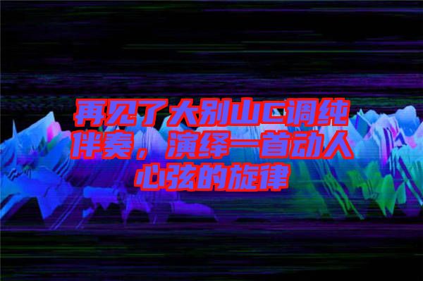 再見了大別山C調純伴奏，演繹一首動人心弦的旋律