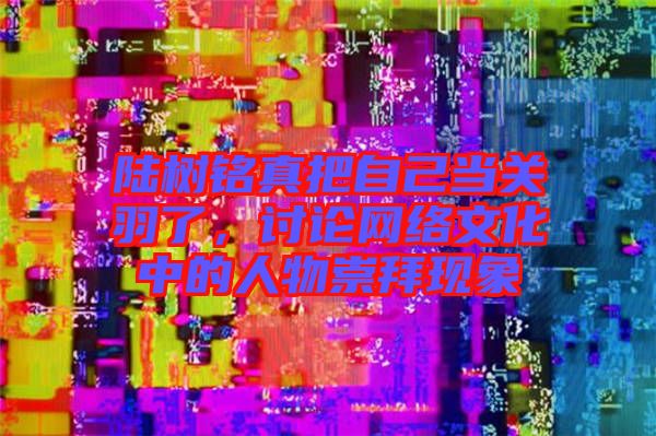 陸樹銘真把自己當關羽了，討論網絡文化中的人物崇拜現象